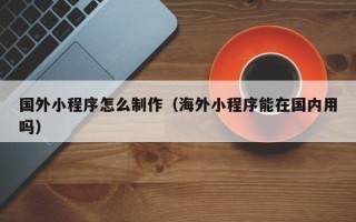 百色国外小程序怎么制作（海外小程序能在国内用吗）